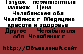 Татуаж - перманентный макияж › Цена ­ 2 000 - Челябинская обл., Челябинск г. Медицина, красота и здоровье » Другое   . Челябинская обл.,Челябинск г.